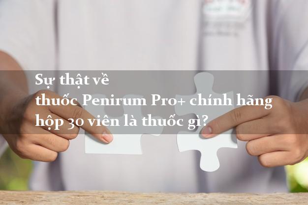 Sự thật về thuốc Penirum Pro+ chính hãng hộp 30 viên là thuốc gì?